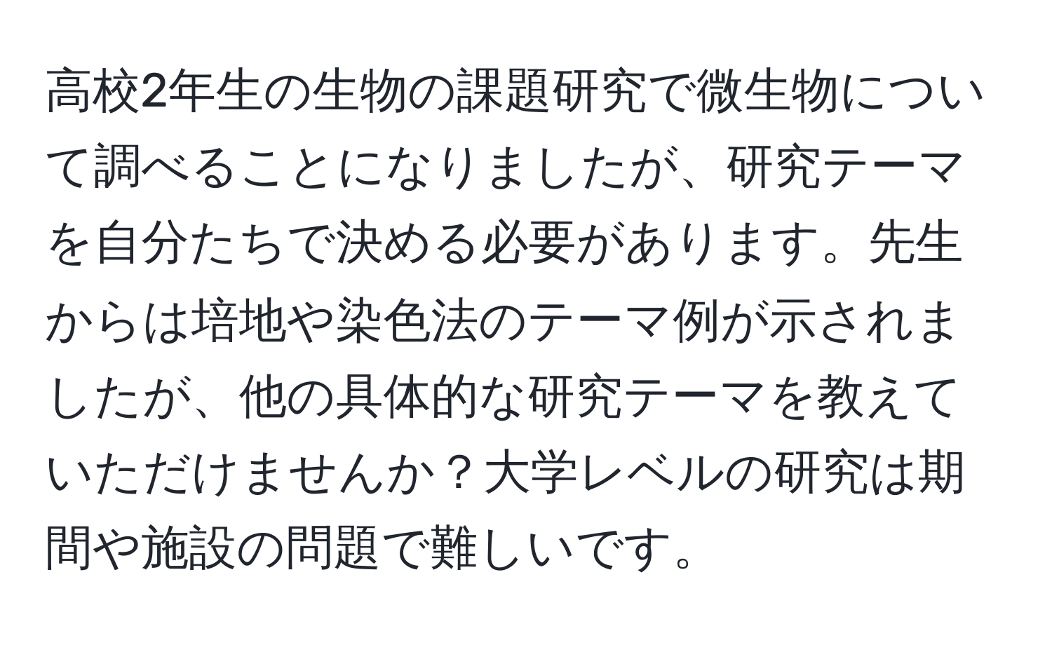 高校2年生の生物の課題研究で微生物について調べることになりましたが、研究テーマを自分たちで決める必要があります。先生からは培地や染色法のテーマ例が示されましたが、他の具体的な研究テーマを教えていただけませんか？大学レベルの研究は期間や施設の問題で難しいです。