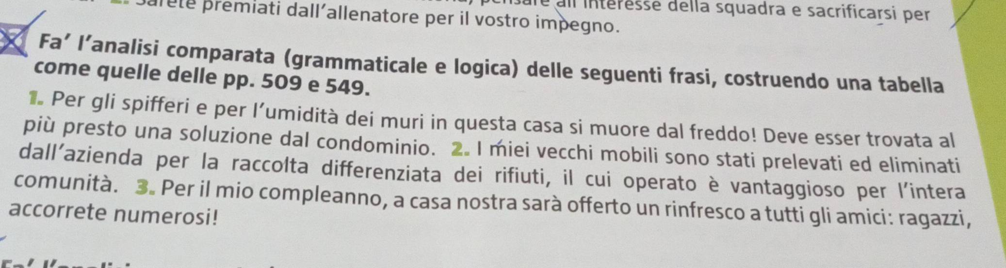 sare all intéresse della squadra e sacrificarsi per 
parete premiati dall´allenatore per il vostro impegno. 
Fa’ l’analisi comparata (grammaticale e logica) delle seguenti frasi, costruendo una tabella 
come quelle delle pp. 509 e 549. 
1. Per gli spifferi e per l’umidità dei muri in questa casa si muore dal freddo! Deve esser trovata al 
più presto una soluzione dal condominio. 2. I miei vecchi mobili sono stati prelevati ed eliminati 
dall'azienda per la raccolta differenziata dei rifiuti, il cui operato è vantaggioso per l'intera 
comunità. 3. Per il mio compleanno, a casa nostra sarà offerto un rinfresco a tutti gli amici: ragazzi, 
accorrete numerosi!