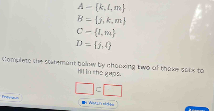 A= k,l,m
B= j,k,m
C= l,m
D= j,l
Complete the statement below by choosing two of these sets to 
fill in the gaps.
□
Previous Watch video