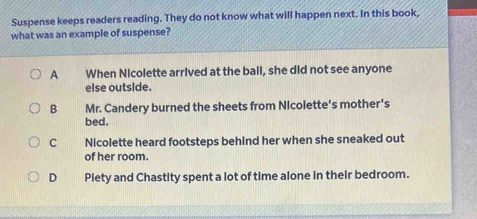 Suspense keeps readers reading. They do not know what will happen next. In this book,
what was an example of suspense?
A When Nicolette arrived at the ball, she did not see anyone
else outside.
B Mr. Candery burned the sheets from Nicolette's mother's
bed.
C Nicolette heard footsteps behind her when she sneaked out
of her room.
D Plety and Chastity spent a lot of time alone in their bedroom.