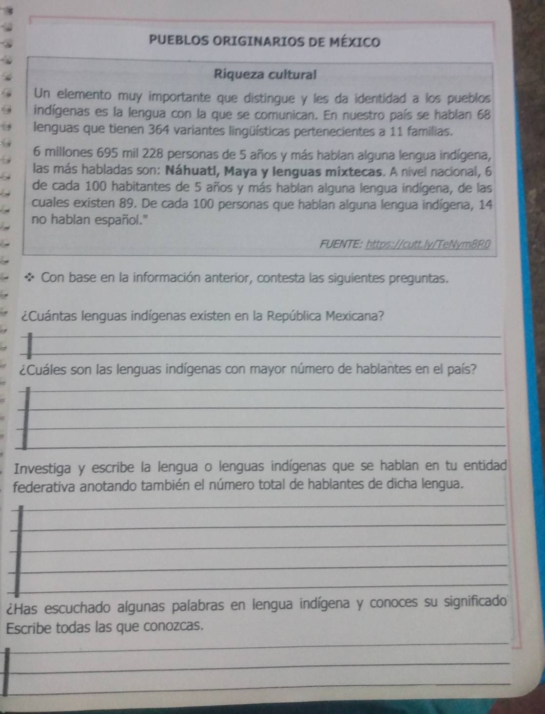 PUEBLOS ORIGINARIOS DE MÉXICO 
Riqueza cultural 
Un elemento muy importante que distingue y les da identidad a los pueblos 
indígenas es la lengua con la que se comunican. En nuestro país se hablan 68
lenguas que tienen 364 variantes lingüísticas pertenecientes a 11 familias.
6 millones 695 mil 228 personas de 5 años y más hablan alguna lengua indígena, 
las más habladas son: Náhuatl, Maya y lenguas mixtecas. A nivel nacional, 6
de cada 100 habitantes de 5 años y más hablan alguna lengua indígena, de las 
cuales existen 89. De cada 100 personas que hablan alguna lengua indígena, 14
no hablan español." 
FUENTE: https://cutt.ly/TeNym8R0 
Con base en la información anteríor, contesta las siguientes preguntas. 
¿Cuántas lenguas indígenas existen en la República Mexicana? 
¿Cuáles son las lenguas indígenas con mayor número de hablantes en el país? 
Investiga y escribe la lengua o lenguas indígenas que se hablan en tu entidad 
federativa anotando también el número total de hablantes de dicha lengua. 
¿Has escuchado algunas palabras en lengua indígena y conoces su significado 
Escribe todas las que conozcas. 
_ 
_