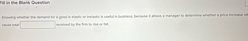 Fill in the Blank Question 
Knowing whether the demand for a good is elastic or inelastic is useful in business, because it allows a manager to determine whether a price increase w 
cause total received by the firm to rise or fall.