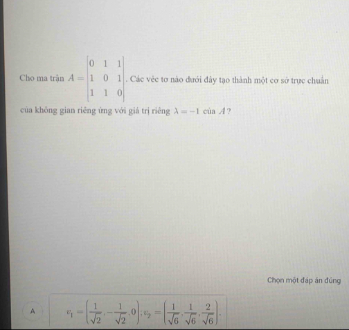 Cho ma trận A=beginbmatrix 0&1&1 1&0&1 1&1&0endbmatrix. Các véc tơ nào dưới đây tạo thành một cơ sở trực chuẩn
của không gian riêng ứng với giá trị riêng lambda =-1ciaA ?
Chọn một đáp án đúng
A v_1=( 1/sqrt(2) ,- 1/sqrt(2) ,0); v_2=( 1/sqrt(6) , 1/sqrt(6) , 2/sqrt(6) ).