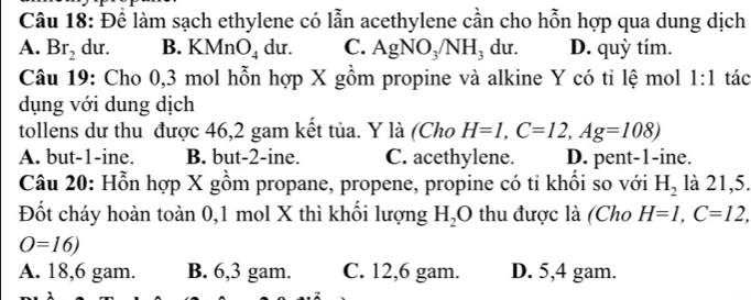 Để làm sạch ethylene có lẫn acethylene cần cho hỗn hợp qua dung dịch
A. Br_2 du. B. KMnO_4 du. C. AgNO_3/NH_3 du. D. quỳ tím.
Câu 19: Cho 0, 3 mol hỗn hợp X gồm propine và alkine Y có tỉ lệ mol 1:1 tác
dụng với dung dịch
tollens dư thu được 46, 2 gam kết tủa. Y là (Cho H=1, C=12, Ag=108)
A. but -1 -ine. B. but -2 -ine. C. acethylene. D. pent- 1 -ine.
Câu 20: Hỗn hợp X gồm propane, propene, propine có tỉ khối so với H_2 là 21, 5.
Đốt cháy hoàn toàn 0,1 mol X thì khối lượng H_2O thu được là (Cho H=1, C=12,
O=16)
A. 18,6 gam. B. 6, 3 gam. C. 12, 6 gam. D. 5, 4 gam.