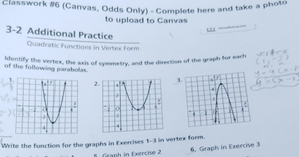 Classwork #6 (Canvas, Odds Only) - Complete here and take a photo 
to upload to Canvas 
c=3 
3-2 Additional Practice 
Quadratic Functions in Vertex Form 
Identify the vertex, the axis of symmetry, and the direction of the graph for each 
of the following parabolas. 
3. 
1. 
Write the function for the graphs in Exercises 1-3 in vertex form. 
5. Graph in Exercise 2 6. Graph in Exercise 3