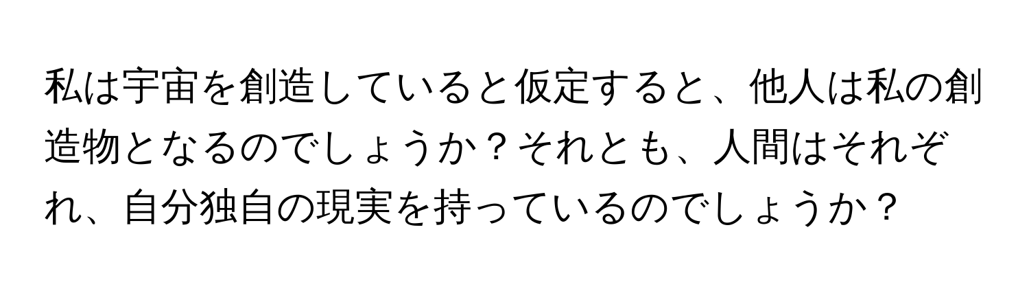 私は宇宙を創造していると仮定すると、他人は私の創造物となるのでしょうか？それとも、人間はそれぞれ、自分独自の現実を持っているのでしょうか？