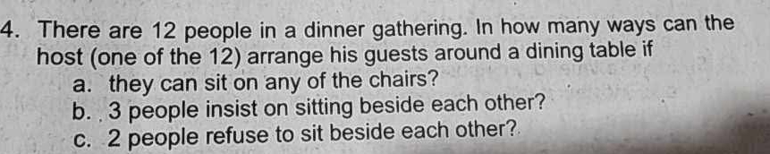 There are 12 people in a dinner gathering. In how many ways can the 
host (one of the 12) arrange his guests around a dining table if 
a. they can sit on any of the chairs? 
b. 3 people insist on sitting beside each other? 
c. 2 people refuse to sit beside each other?