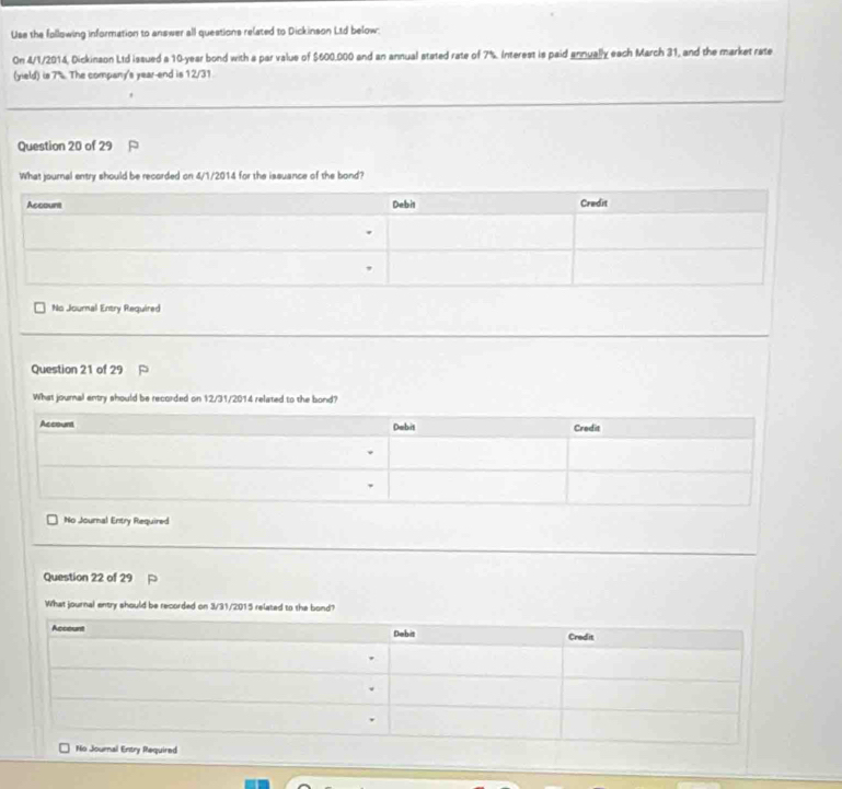 Use the following information to answer all questions related to Dickinson Ltd below: 
On 4/1/2014, Dickinson Ltd issued a 10-year bond with a par value of $600,000 and an annual stated rate of 7%. Interest is paid annually each March 31, and the market rate 
(yield) is 7% The company's year -end is 12/31. 
Question 20 of 29 
What journal entry should be recorded on 4/1/2014 for the issuance of the bond? 
No Journal Entry Required 
Question 21 of 29 
What journal entry should be recorded on 12/31/2014 related to the bond? 
No Journal Entry Required 
Question 22 of 29 
What journal entry should be recorded on 3/31/2015 related to the bond?