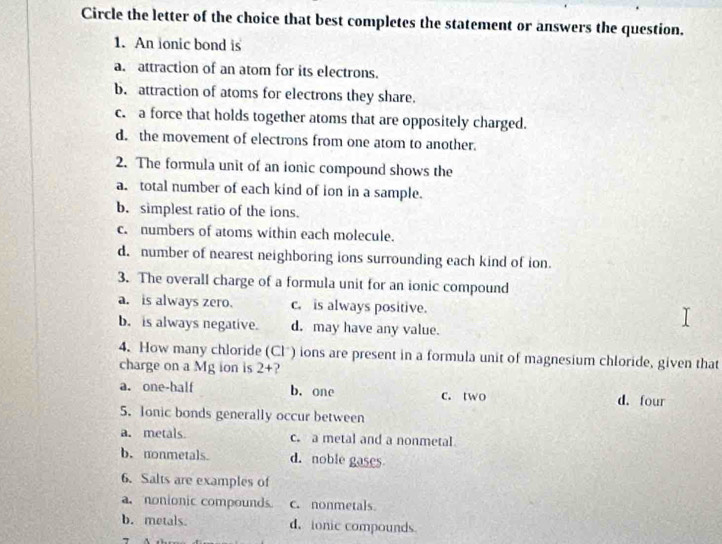 Circle the letter of the choice that best completes the statement or answers the question.
1. An ionic bond is
a. attraction of an atom for its electrons.
b. attraction of atoms for electrons they share.
c. a force that holds together atoms that are oppositely charged.
d. the movement of electrons from one atom to another.
2. The formula unit of an ionic compound shows the
a. total number of each kind of ion in a sample.
b. simplest ratio of the ions.
c. numbers of atoms within each molecule.
d. number of nearest neighboring ions surrounding each kind of ion
3. The overall charge of a formula unit for an ionic compound
a. is always zero. c. is always positive.
b. is always negative. d. may have any value.
4. How many chloride (Clö) ions are present in a formula unit of magnesium chloride, given that
charge on a Mg ion is 2+
a. one-half b. one c. two d. four
5. Ionic bonds generally occur between
a. metals c. a metal and a nonmetal
b.nonmetals d. noble gases
6. Salts are examples of
a. nonionic compounds. c. nonmetals
b. metals. d， ionic compounds