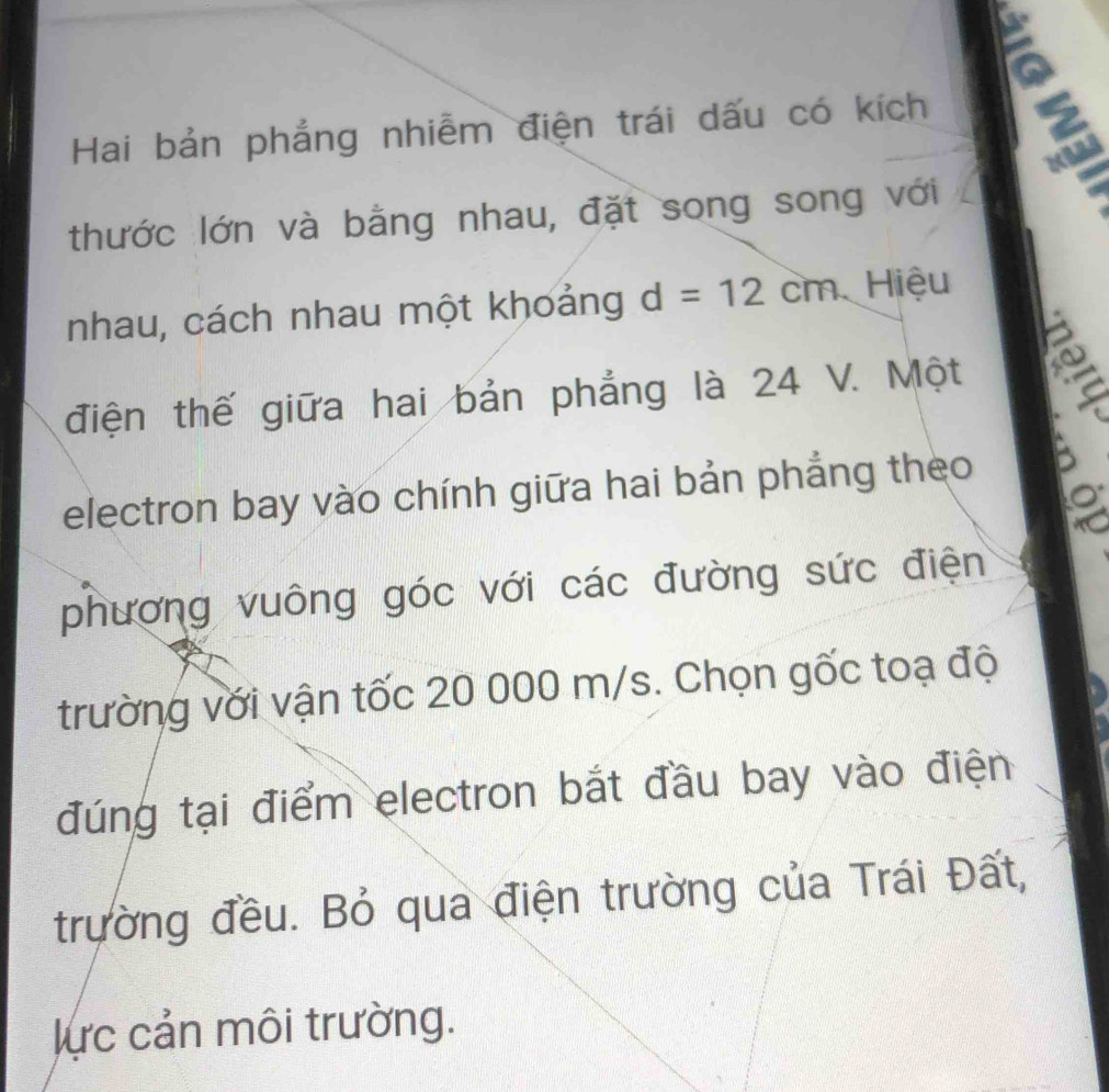 Hai bản phẳng nhiễm điện trái dấu có kích E 
thước lớn và bằng nhau, đặt song song với 
nhau, cách nhau một khoảng d=12cm Hiệu 
điện thế giữa hai bản phẳng là 24 V. Một 
electron bay vào chính giữa hai bản phẳng theo 
phương vuông góc với các đường sức điện 
trường với vận tốc 20 000 m/s. Chọn gốc toạ độ 
đúng tại điểm electron bắt đầu bay vào điện 
trường đều. Bỏ qua điện trường của Trái Đất, 
lực cản môi trường.