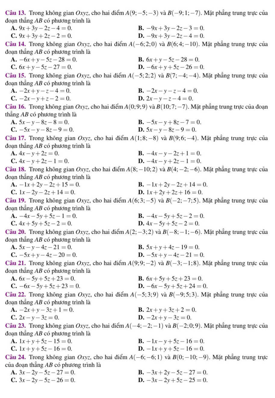 Trong không gian Oxyz, cho hai điểm A(9;-5;-3) và B(-9;1;-7). Mặt phẳng trung trực của
đoạn thẳng AB có phương trình là
A. 9x+3y-2z-4=0. B. -9x+3y-2z-3=0.
C. 9x+3y+2z-2=0. D. -9x+3y-2z-4=0.
Câu 14. Trong không gian Oxyz, cho hai điểm A(-6;2;0) và B(6;4;-10). Mặt phẳng trung trực của
đoạn thẳng AB có phương trình là
A. -6x+y-5z-28=0. B. 6x+y-5z-28=0.
C. 6x+y-5z-27=0. D. -6x+y+5z-26=0.
Câu 15. Trong không gian Oxyz, cho hai điểm A(-5;2;2) và B(7;-4;-4). Mặt phẳng trung trực của
đoạn thẳng AB có phương trình là
A. -2x+y-z-4=0. B. -2x-y-z-4=0.
C. -2x-y+z-2=0. D. 2x-y-z-4=0.
Câu 16. Trong không gian Oxyz, cho hai điểm A(0;9;9) và B(10;7;-7). Mặt phẳng trung trực của đoạn
thẳng AB có phương trình là
A. 5x-y-8z-8=0. B. -5x-y+8z-7=0.
C. -5x-y-8z-9=0. D. 5x-y-8z-9=0.
Câu 17. Trong không gian Oxyz, cho hai điểm A(1;8;-8) và B(9;6;-4). Mặt phẳng trung trực của
đoạn thẳng AB có phương trình là
A. 4x-y+2z=0. B. -4x-y-2z+1=0.
C. 4x-y+2z-1=0. D. -4x-y+2z-1=0.
Câu 18. Trong không gian Oxyz, cho hai điểm A(8;-10;2) và B(4;-2;-6). Mặt phẳng trung trực của
đoạn thẳng AB có phương trình là
A. -1x+2y-2z+15=0. B. -1x+2y-2z+14=0.
C. 1x-2y-2z+14=0. D. 1x+2y+2z+16=0.
Câu 19. Trong không gian Oxyz, cho hai điểm A(6;3;-5) và B(-2;-7;5). Mặt phẳng trung trực của
đoạn thẳng AB có phương trình là
A. -4x-5y+5z-1=0. B. -4x-5y+5z-2=0.
C. 4x+5y+5z-2=0. D. 4x-5y+5z-2=0.
Câu 20. Trong không gian Oxyz, cho hai điểm A(2;-3;2) và B(-8;-1;-6). Mặt phẳng trung trực của
đoạn thẳng AB có phương trình là
A. 5x-y-4z-21=0. B. 5x+y+4z-19=0.
C. -5x+y-4z-20=0. D. -5x+y-4z-21=0.
Câu 21. Trong không gian Oxyz, cho hai điểm A(9;9;-2) và B(-3;-1;8). Mặt phẳng trung trực của
đoạn thẳng AB có phương trình là
A. 6x-5y+5z+23=0. B. 6x+5y+5z+23=0.
C. -6x-5y+5z+23=0. D. -6x-5y+5z+24=0.
Câu 22. Trong không gian Oxyz, cho hai điểm A(-5;3;9) và B(-9;5;3). Mặt phẳng trung trực của
đoạn thẳng AB có phương trình là
A. -2x+y-3z+1=0. B. 2x+y+3z+2=0.
C. 2x-y-3z=0. D. -2x+y-3z=0.
Câu 23. Trong không gian Oxyz, cho hai điểm A(-4;-2;-1) và B(-2;0;9). Mặt phẳng trung trực của
đoạn thẳng AB có phương trình là
A. 1x+y+5z-15=0. B. -1x-y+5z-16=0.
C. 1x+y+5z-16=0. D. -1x+y+5z-16=0.
Câu 24. Trong không gian Oxyz, cho hai điểm A(-6;-6;1) và B(0;-10;-9). Mặt phẳng trung trực
của đoạn thẳng AB có phương trình là
A. 3x-2y-5z-27=0. B. -3x+2y-5z-27=0.
C. 3x-2y-5z-26=0. D. -3x-2y+5z-25=0.