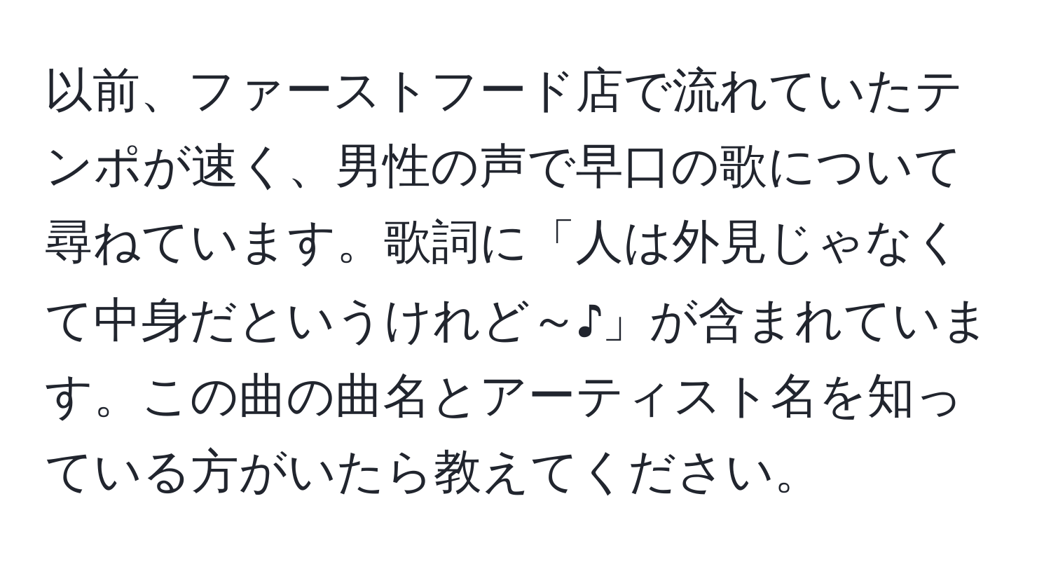 以前、ファーストフード店で流れていたテンポが速く、男性の声で早口の歌について尋ねています。歌詞に「人は外見じゃなくて中身だというけれど～♪」が含まれています。この曲の曲名とアーティスト名を知っている方がいたら教えてください。