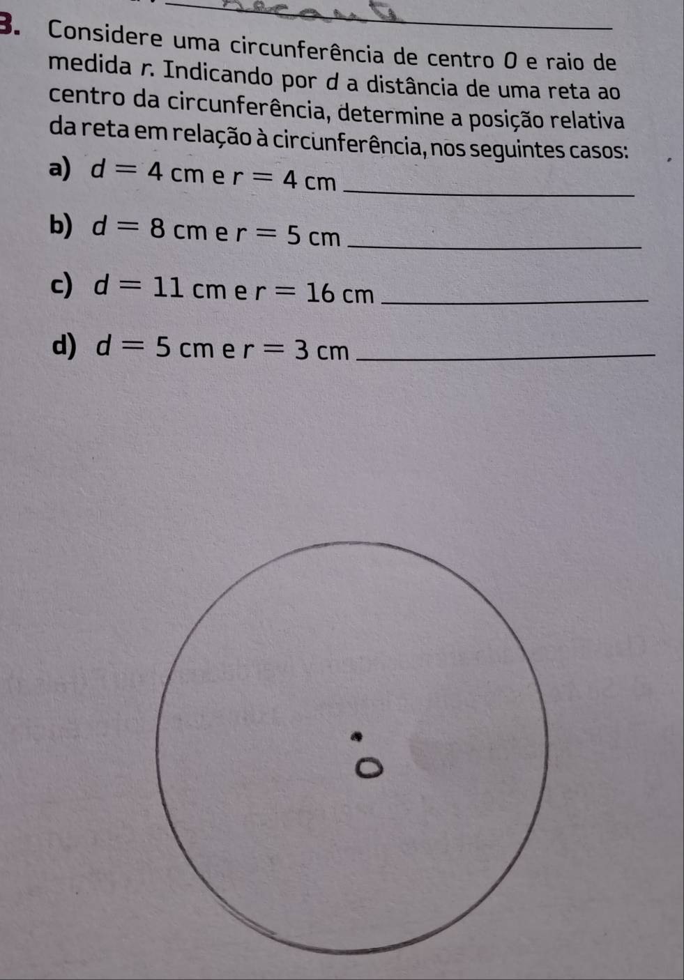 Considere uma circunferência de centro 0 e raio de 
medida r. Indicando por d a distância de uma reta ao 
centro da circunferência, determine a posição relativa 
da reta em relação à circunferência, nos seguintes casos: 
a) d=4cm e r=4cm _ 
b) d=8cm e r=5cm _ 
c) d=11cm e r=16cm _ 
d) d=5cm e r=3cm _