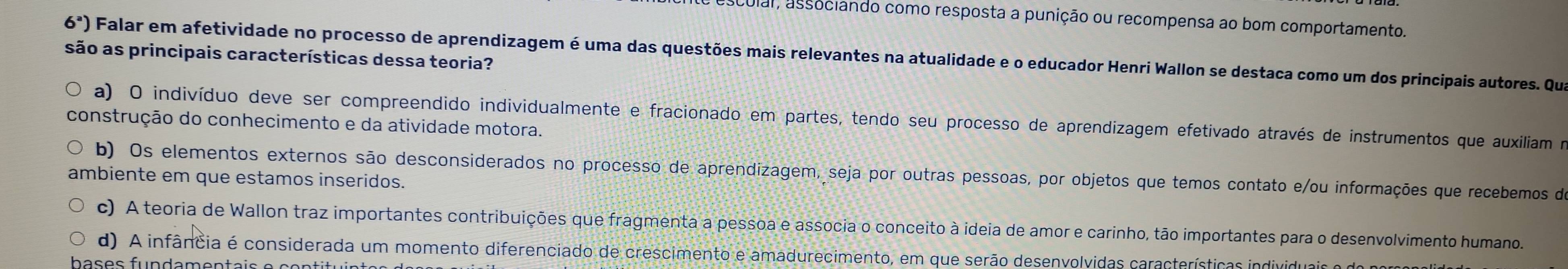 cular, associando como resposta a punição ou recompensa ao bom comportamento.
6^a)
são as principais características dessa teoria? Falar em afetividade no processo de aprendizagem é uma das questões mais relevantes na atualidade e o educador Henri Wallon se destaca como um dos principais autores. Qua
a) O indivíduo deve ser compreendido individualmente e fracionado em partes, tendo seu processo de aprendizagem efetivado através de instrumentos que auxiliam no
construção do conhecimento e da atividade motora.
b) Os elementos externos são desconsiderados no processo de aprendizagem, seja por outras pessoas, por objetos que temos contato e/ou informações que recebemos de
ambiente em que estamos inseridos.
c) A teoria de Wallon traz importantes contribuições que fragmenta a pessoa e associa o conceito à ideia de amor e carinho, tão importantes para o desenvolvimento humano.
d) A infância é considerada um momento diferenciado de crescimento e amadurecimento, em que serão desenvolvidas características individuais