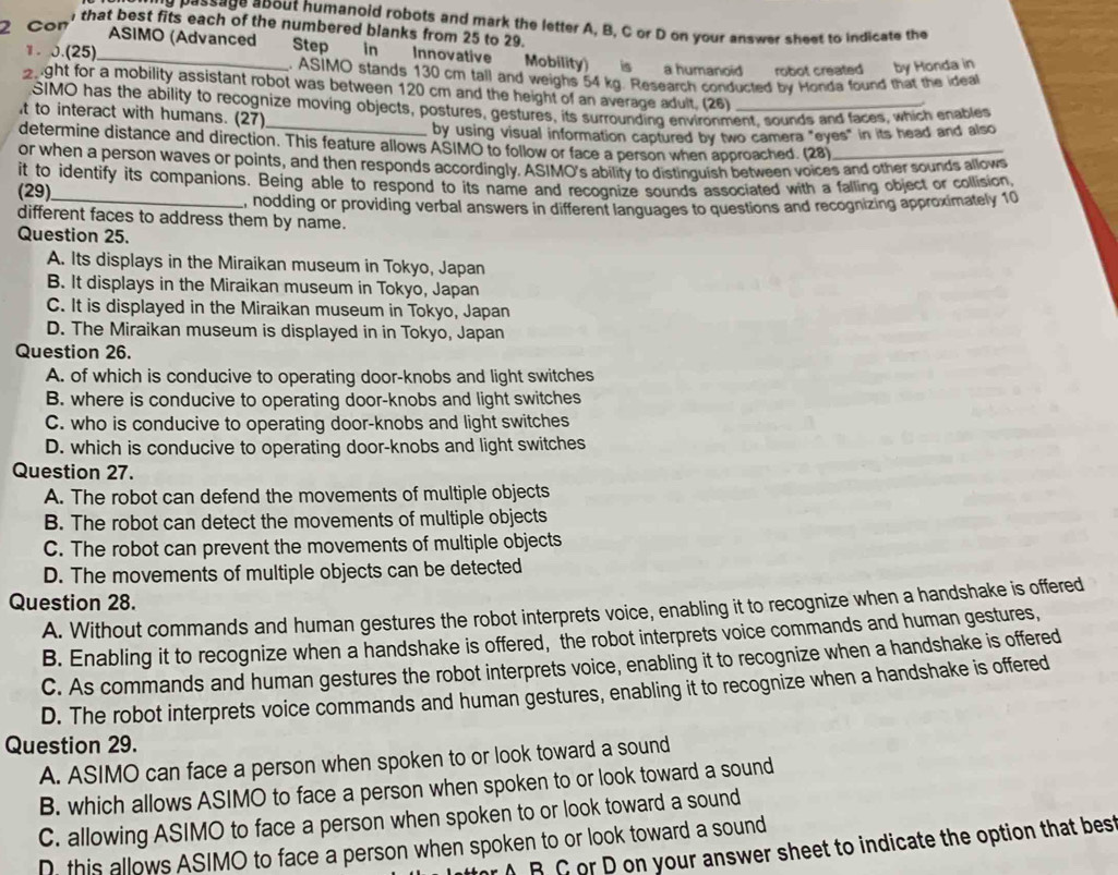 possage apout humanoid robots and mark the letter A, B, C or D on your answer sheet to indicate the
2 Con
that best fits each of the numbered blanks from 25 to 29.
ASIMO (Advanced
1. 0.(25)_ Step in Innovative Mobility)   is a humanoid robot created by Honda in
. ASIMO stands 130 cm tall and weighs 54 kg. Research conducted by Honda found that the ideal
2ight for a mobility assistant robot was between 120 cm and the height of an average adult. (26)_
SIMO has the ability to recognize moving objects, postures, gestures, its surrounding environment, sounds and faces, which enables
t to interact with humans. (27)
by using visual information captured by two camera "eyes" in its head and also
determine distance and direction. This feature allows ASIMO to follow or face a person when approached. (28)
or when a person waves or points, and then responds accordingly. ASIMO's ability to distinguish between voices and other sounds allows
it to identify its companions. Being able to respond to its name and recognize sounds associated with a falling object or collision,
(29)
different faces to address them by name. , nodding or providing verbal answers in different languages to questions and recognizing approximately 10
Question 25.
A. Its displays in the Miraikan museum in Tokyo, Japan
B. It displays in the Miraikan museum in Tokyo, Japan
C. It is displayed in the Miraikan museum in Tokyo, Japan
D. The Miraikan museum is displayed in in Tokyo, Japan
Question 26.
A. of which is conducive to operating door-knobs and light switches
B. where is conducive to operating door-knobs and light switches
C. who is conducive to operating door-knobs and light switches
D. which is conducive to operating door-knobs and light switches
Question 27.
A. The robot can defend the movements of multiple objects
B. The robot can detect the movements of multiple objects
C. The robot can prevent the movements of multiple objects
D. The movements of multiple objects can be detected
Question 28.
A. Without commands and human gestures the robot interprets voice, enabling it to recognize when a handshake is offered
B. Enabling it to recognize when a handshake is offered, the robot interprets voice commands and human gestures,
C. As commands and human gestures the robot interprets voice, enabling it to recognize when a handshake is offered
D. The robot interprets voice commands and human gestures, enabling it to recognize when a handshake is offered
Question 29.
A. ASIMO can face a person when spoken to or look toward a sound
B. which allows ASIMO to face a person when spoken to or look toward a sound
C. allowing ASIMO to face a person when spoken to or look toward a sound
D, this allows ASIMO to face a person when spoken to or look toward a sound
AB C or D on your answer sheet to indicate the option that best