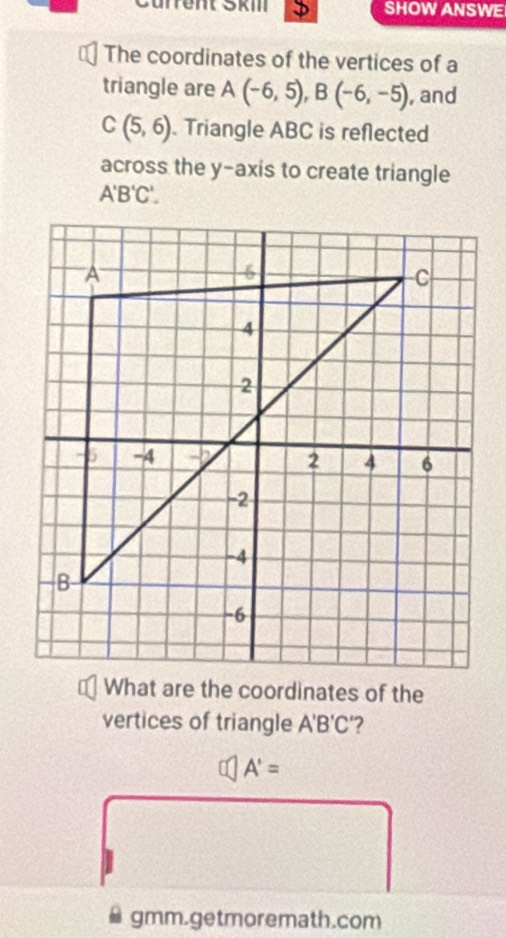 Cürrent SkiII D SHOW ANSWE 
The coordinates of the vertices of a 
triangle are A(-6,5), B(-6,-5) , and
C(5,6). Triangle ABC is reflected 
across the y-axis to create triangle
A'B'C'. 
What are the coordinates of the 
vertices of triangle A'B'C '?
A'=
gmm.getmoremath.com