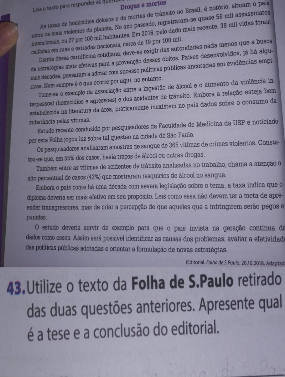 Drogas e mortes
Leia o texto para responder às questo
As taxas de homicídios dolosos e de mortes de trânsito no Brasil, é notório, situam o país
entre os mais violentos do planeta. No ano passado, registraram-se quase 56 mil assassinatos
intencionais, ou 27 por 100 mil habitantes. Em 2016, pelo dado mais recente, 38 mil vidas foram
ceifadas em ruas e estradas nacionais, cerca de 19 por 100 mil.
Diante dessa carnificina cotidiana, deve-se exigir das autoridades nada menos que a busca
de estratégias mais efetivas para a prevenção desses óbitos. Países desenvolvidos, já há algu-
mas décadas, passaram a adotar com sucesso políticas públicas ancoradas em evidências empí-
ricas. Nem sempre é o que ocorre por aqui, no entanto.
Tome-se o exemplo da associação entre a ingestão de álcool e o aumento da violência in-
terpessoal (homicídios e agressões) e dos acidentes de trânsito. Embora a relação esteja bem
estabelecida na literatura da área, praticamente inexistem no país dados sobre o consumo da
substância pelas vítimas.
Estudo recente conduzido por pesquisadores da Faculdade de Medicina da USP e noticiado
por esta Folha jogou luz sobre tal questão na cidade de São Paulo.
Os pesquisadores analisaram amostras de sangue de 365 vítimas de crimes violentos. Consta-
tou-se que, em 55% dos casos, havia traços de álcool ou outras drogas.
Também entre as vítimas de acidentes de trânsito analisadas no trabalho, chama a atenção o
alto percentual de casos (43%) que mostraram resquícios de álcool no sangue.
Embora o país conte há uma década com severa legislação sobre o tema, a taxa indica que o
diploma deveria ser mais efetivo em seu propósito. Leis como essa não devem ter a meta de apre-
ender transgressores, mas de criar a percepção de que aqueles que a infringirem serão pegos e
punidos.
O estudo deveria servir de exemplo para que o país invista na geração contínua de
dados como esses. Assim será possível identificar as causas dos problemas, avaliar a efetividade
das políticas públicas adotadas e orientar a formulação de novas estratégias.
(Editorial. Folha de S.Paulo, 20.10.2018. Adaptad
43.Utilize o texto da Folha de S.Paulo retirado
das duas questões anteriores. Apresente qual
é a tese e a conclusão do editorial.