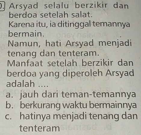 Arsyad selalu berzikir dan
berdoa setelah salat.
Karena itu, ia ditinggal temannya
bermain.
Namun, hati Arsyad menjadi
tenang dan tenteram.
Manfaat setelah berzikir dan
berdoa yang diperoleh Arsyad
adalah ....
a. jauh dari teman-temannya
b. berkurang waktu bermainnya
c. hatinya menjadi tenang dan
tenteram