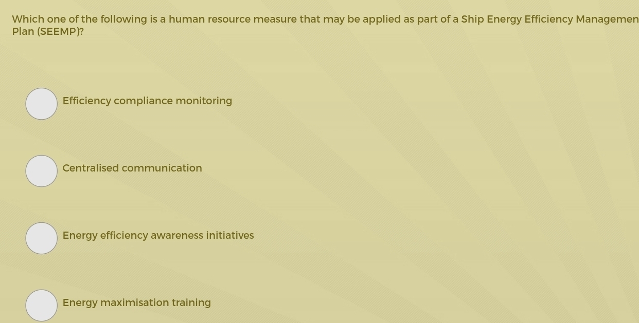 Which one of the following is a human resource measure that may be applied as part of a Ship Energy Efficiency Managemen
Plan (SEEMP)?
Efficiency compliance monitoring
Centralised communication
Energy efficiency awareness initiatives
Energy maximisation training