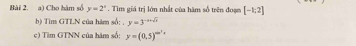 Cho hàm số y=2^x. Tìm giá trị lớn nhất của hàm số trên đoạn [-1;2]
b) Tìm GTLN của hàm số: y=3^(-x+sqrt(x))
c) Tìm GTNN của hàm số: y=(0,5)^sin^2x