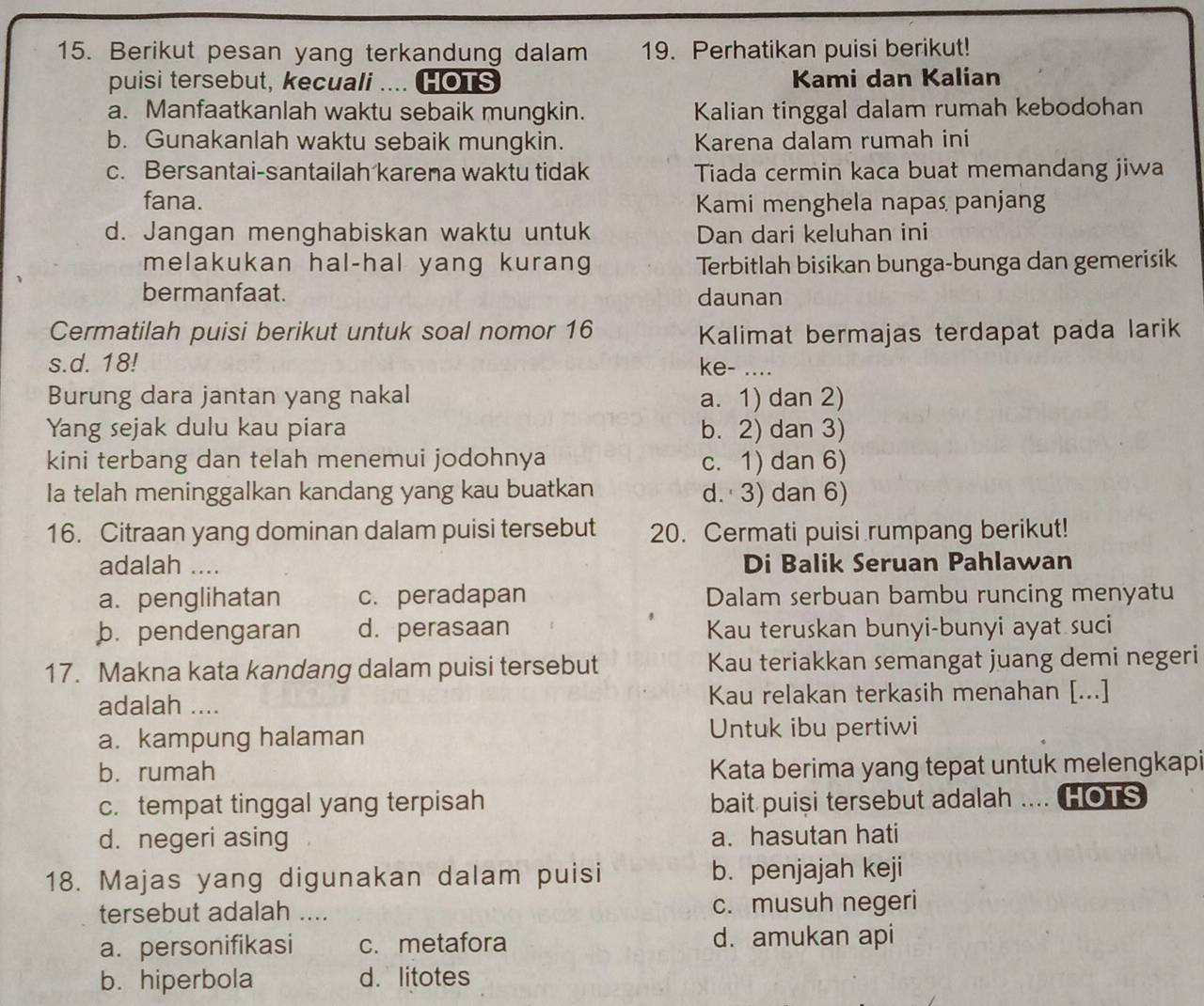 Berikut pesan yang terkandung dalam 19. Perhatikan puisi berikut!
puisi tersebut, kecuali .... HOTS Kami dan Kalian
a. Manfaatkanlah waktu sebaik mungkin. Kalian tinggal dalam rumah kebodohan
b. Gunakanlah waktu sebaik mungkin. Karena dalam rumah ini
c. Bersantai-santailah karena waktu tidak Tiada cermin kaca buat memandang jiwa
fana. Kami menghela napas panjang
d. Jangan menghabiskan waktu untuk Dan dari keluhan ini
melakukan hal-hal yang kurang Terbitlah bisikan bunga-bunga dan gemerisik
bermanfaat. daunan
Cermatilah puisi berikut untuk soal nomor 16 Kalimat bermajas terdapat pada larik
s.d. 18! ke- ....
Burung dara jantan yang nakal a. 1) dan 2)
Yang sejak dulu kau piara b. 2) dan 3)
kini terbang dan telah menemui jodohnya c. 1) dan 6)
Ia telah meninggalkan kandang yang kau buatkan d. 3) dan 6)
16. Citraan yang dominan dalam puisi tersebut 20. Cermati puisi rumpang berikut!
adalah .... Di Balik Seruan Pahlawan
a. penglihatan c. peradapan Dalam serbuan bambu runcing menyatu
b. pendengaran d. perasaan Kau teruskan bunyi-bunyi ayat suci
17. Makna kata kandang dalam puisi tersebut Kau teriakkan semangat juang demi negeri
adalah .... Kau relakan terkasih menahan [...]
a. kampung halaman Untuk ibu pertiwi
b. rumah Kata berima yang tepat untuk melengkapi
c. tempat tinggal yang terpisah bait puiși tersebut adalah .... HOTS
d. negeri asing a. hasutan hati
18. Majas yang digunakan dalam puisi b. penjajah keji
tersebut adalah .... c. musuh negeri
a. personifikasi c. metafora d. amukan api
b. hiperbola d.litotes