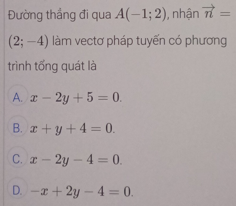 Đường thẳng đi qua A(-1;2) , nhận vector n=
(2;-4) làm vectơ pháp tuyến có phương
trình tổng quát là
A. x-2y+5=0.
B. x+y+4=0.
C. x-2y-4=0.
D. -x+2y-4=0.