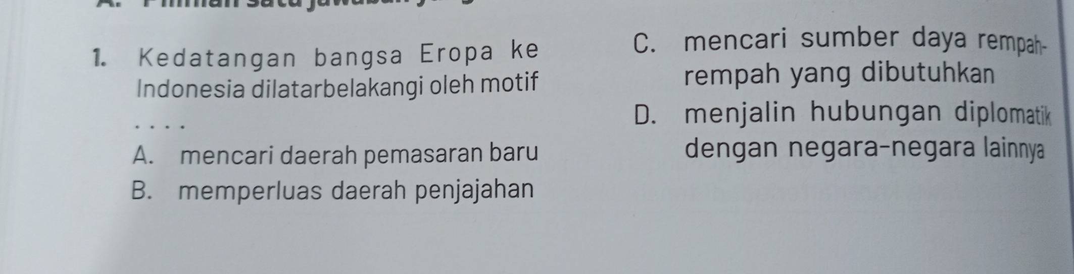 Kedatangan bangsa Eropa ke
C. mencari sumber daya rempah
Indonesia dilatarbelakangi oleh motif
rempah yang dibutuhkan
_
D. menjalin hubungan diplomatik
A. mencari daerah pemasaran baru
dengan negara-negara lainnya
B. memperluas daerah penjajahan