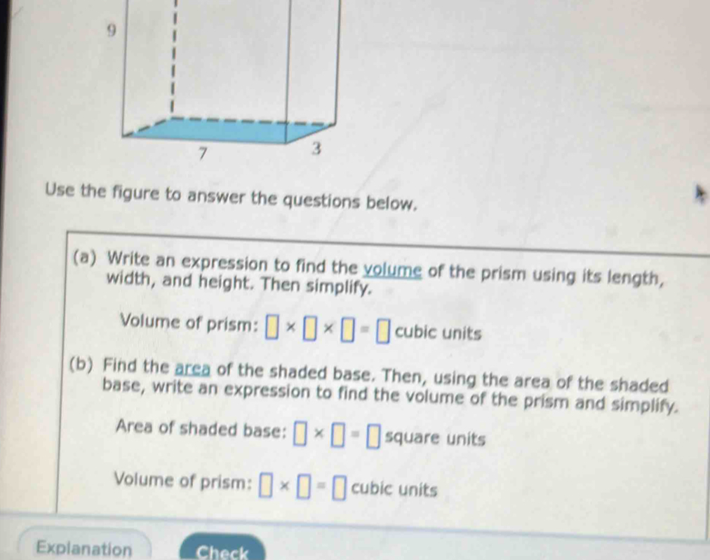 Use the figure to answer the questions below. 
(a) Write an expression to find the volume of the prism using its length, 
width, and height. Then simplify. 
Volume of prism: □ * □ * □ =□ cubic units 
(b) Find the area of the shaded base. Then, using the area of the shaded 
base, write an expression to find the volume of the prism and simplify. 
Area of shaded base: □ * □ =□ square units 
Volume of prism: □ * □ =□ cubic units 
Explanation Check