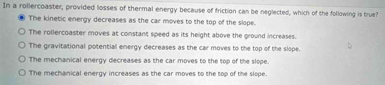 In a rollercoaster, provided losses of thermal energy because of friction can be neglected, which of the following is true?
The kinetic energy decreases as the car moves to the top of the slope.
The rollercoaster moves at constant speed as its height above the ground increases.
The gravitational potential energy decreases as the car moves to the top of the slope.
The mechanical energy decreases as the car moves to the top of the slope.
The mechanical energy increases as the car moves to the top of the slope.