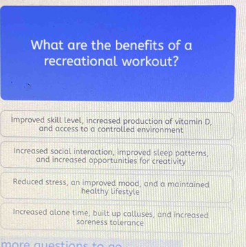 What are the benefits of a
recreational workout?
Improved skill level, increased production of vitamin D,
and access to a controlled environment
Increased social interaction, improved sleep patterns,
and increased opportunities for creativity
Reduced stress, an improved mood, and a maintained
healthy lifestyle
Increased alone time, built up calluses, and increased
soreness tolerance