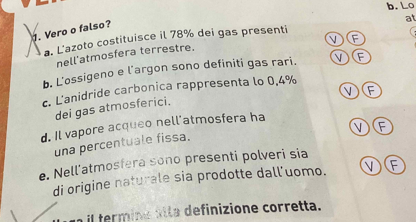 Lo
at
1. Vero o falso?
VF
a. L'azoto costituisce il 78% dei gas presenti
nell’atmosfera terrestre.
b. L'ossigeno e l'argon sono definiti gas rari.
V F
c. L'anidride carbonica rappresenta lo 0,4%
VE
dei gas atmosferici.
V F
d. Il vapore acqueo nell’atmosfera ha
una percentuale fissa.
e. Nell’atmosfera sono presenti polveri sia
di origine naturale sia prodotte dall’uomo.
V F
il termine alla definizione corretta.