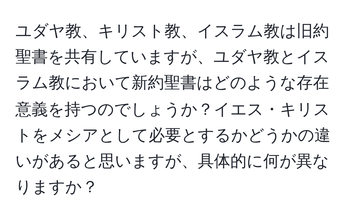 ユダヤ教、キリスト教、イスラム教は旧約聖書を共有していますが、ユダヤ教とイスラム教において新約聖書はどのような存在意義を持つのでしょうか？イエス・キリストをメシアとして必要とするかどうかの違いがあると思いますが、具体的に何が異なりますか？