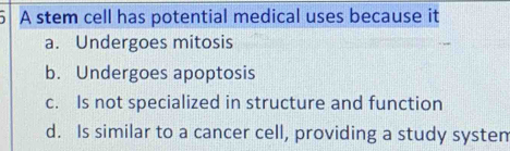 A stem cell has potential medical uses because it
a. Undergoes mitosis
b. Undergoes apoptosis
c. Is not specialized in structure and function
d. Is similar to a cancer cell, providing a study systen