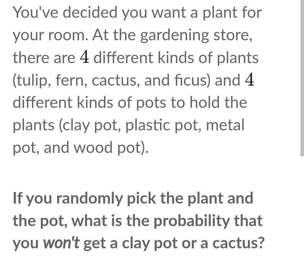 You've decided you want a plant for 
your room. At the gardening store, 
there are 4 different kinds of plants 
(tulip, fern, cactus, and ficus) and 4
different kinds of pots to hold the 
plants (clay pot, plastic pot, metal 
pot, and wood pot). 
If you randomly pick the plant and 
the pot, what is the probability that 
you won't get a clay pot or a cactus?