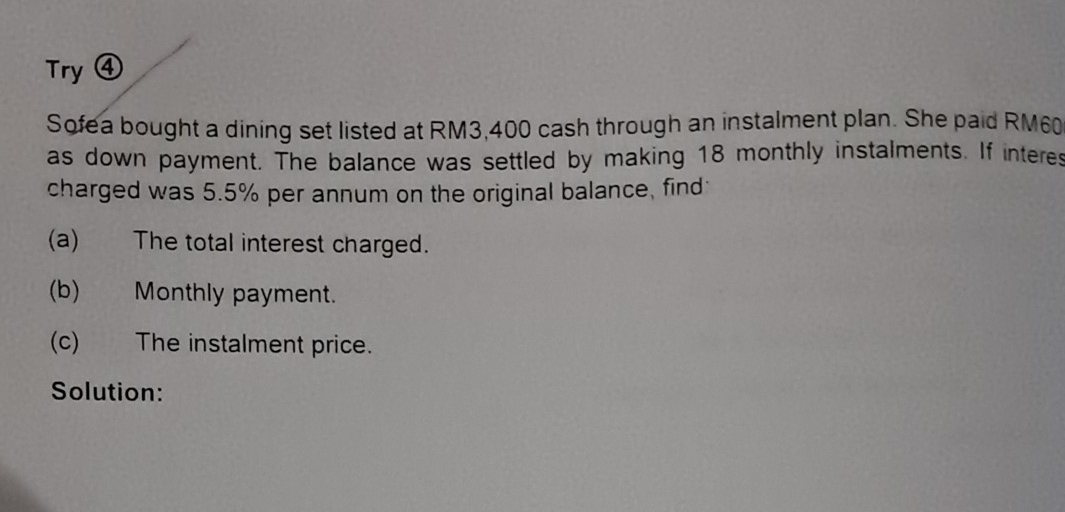 Try ④ 
Sofea bought a dining set listed at RM3,400 cash through an instalment plan. She paid RM60
as down payment. The balance was settled by making 18 monthly instalments. If interes 
charged was 5.5% per annum on the original balance, find 
(a) The total interest charged. 
(b) Monthly payment. 
(c) The instalment price. 
Solution: