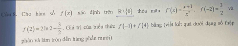 Cho hàm số f(x) xác định trên Rvee  0 thòa mān f'(x)= (x+1)/x^2 , f(-2)= 3/2  và
f(2)=2ln 2- 3/2 . Giá trị của biểu thức f(-1)+f(4) bằng (viết kết quả dưới dạng số thập 
phân và làm tròn đến hàng phần mười).