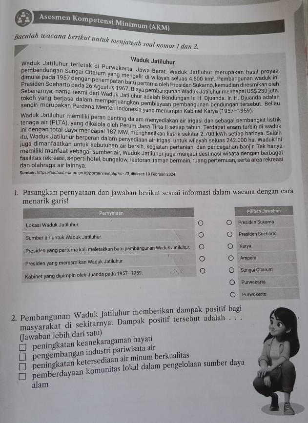 Asesmen Kompetensi Minimum (AKM)
Bacalah wacana berikut untuk menjawab soal nomor 1 dan 2.
Waduk Jatiluhur
Waduk Jatiluhur terletak di Purwakarta, Jawa Barat. Waduk Jatiluhur merupakan hasil proyek
pembendungan Sungai Citarum yang mengalir di wilayah seluas 4.500km^2. Pembangunan waduk ini
dimulai pada 1957 dengan penempatan batu pertama oleh Presiden Sukarno, kemudian diresmikan oleh
Presiden Soeharto pada 26 Agustus 1967. Biaya pembangunan Waduk Jatiluhur mencapai US$ 230 juta.
Sebenarnya, nama resmi dari Waduk Jatiluhur adalah Bendungan Ir. H. Djuanda. Ir. H. Djuanda adalah
tokoh yang berjasa dalam memperjuangkan pembiayaan pembangunan bendungan tersebut. Beliau
sendiri merupakan Perdana Menteri Indonesia yang memimpin Kabinet Karya (1957-1959)
Waduk Jatiluhur memiliki peran penting dalam menyediakan air irigasi dan sebagai pembangkit listrik
tenaga air (PLTA), yang dikelola oleh Perum Jasa Tirta II setiap tahun. Terdapat enam turbin di waduk
ini dengan total daya mencapai 187 MW, menghasilkan listrik sekitar 2.700 kWh setiap harinya. Selain
itu, Waduk Jatiluhur berperan dalam penyediaan air irigasi untuk wilayah seluas 242.000 ha. Waduk ini
juga dimanfaatkan untuk kebutuhan air bersih, kegiatan pertanian, dan pencegahan banjir. Tak hanya
memiliki manfaat sebagai sumber air, Waduk Jatiluhur juga menjadi destinasi wisata dengan berbagai
fasilitas rekreasi, seperti hotel, bungalow, restoran, taman bermain, ruang pertemuan, serta area rekreasi
dan olahraga air lainnya.
Sumber: https://sinbad.sda.pu.go.id/portal/view.php?id=43, diakses 19 Februari 2024
1. Pasangkan pernyataan dan jawaban berikut sesuai informasi dalam wacana dengan cara
menarik garis!
Peryataan Pilihan Jawaban
Lokasi Waduk Jatiluhur. Presiden Sukarno
Sumber air untuk Waduk Jatiluhur. Presiden Soeharto
Presiden yang pertama kali meletakkan batu pembangunan Waduk Jatiluhur. Karya
Presiden yang meresmikan Waduk Jatiluhur Ampera
Kabinet yang dipimpin oleh Juanda pada 1957-1959 Sungai Citarum
Purwakarta
Purwokerto
2. Pembangunan Waduk Jatiluhur memberikan dampak positif bagi
masyarakat di sekitarnya. Dampak positif tersebut adalah . . .
(Jawaban lebih dari satu)
peningkatan keanekaragaman hayati
pengembangan industri pariwisata air
peningkatan ketersediaan air minum berkualitas
pemberdayaan komunitas lokal dalam pengelolaan sumber daya
alam