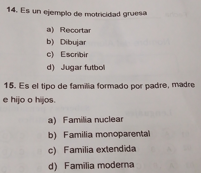 Es un ejemplo de motricidad gruesa
a) Recortar
b) Dibujar
c) Escribir
d) Jugar futbol
15. Es el tipo de familia formado por padre, madre
e hijo o hijos.
a) Familia nuclear
b) Familia monoparental
c) Familia extendida
d) Familia moderna