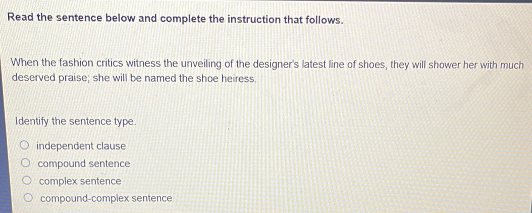 Read the sentence below and complete the instruction that follows.
When the fashion critics witness the unveiling of the designer's latest line of shoes, they will shower her with much
deserved praise; she will be named the shoe heiress.
Identify the sentence type.
independent clause
compound sentence
complex sentence
compound-complex sentence