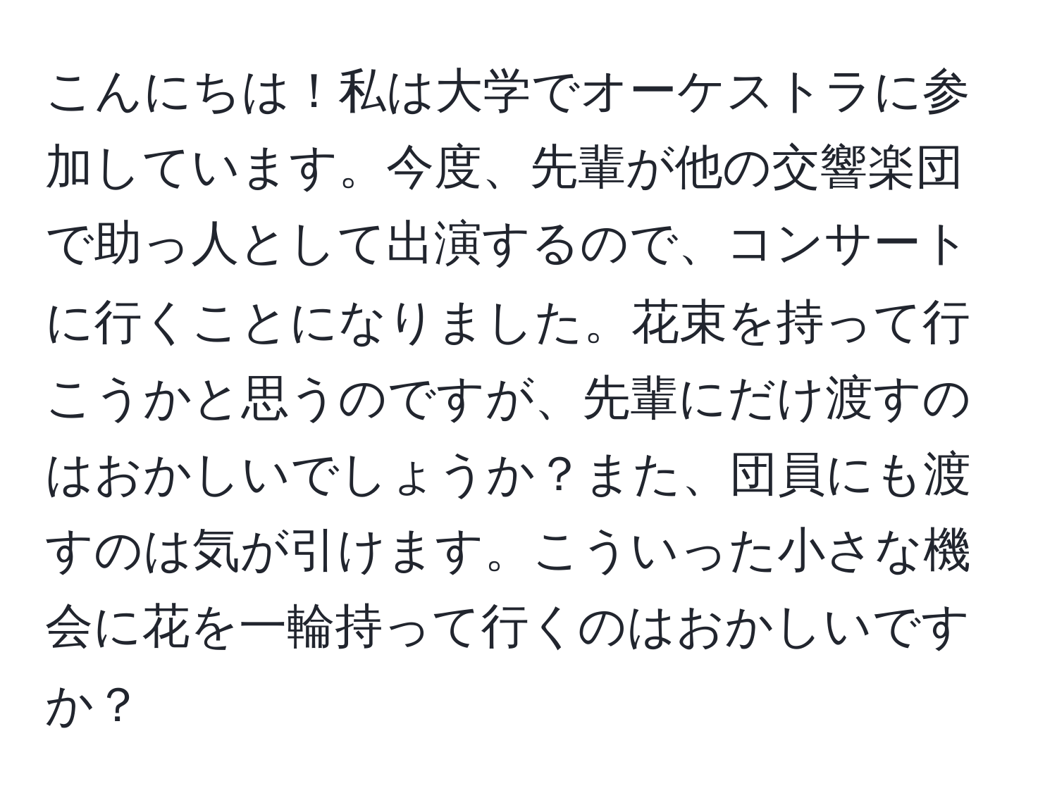 こんにちは！私は大学でオーケストラに参加しています。今度、先輩が他の交響楽団で助っ人として出演するので、コンサートに行くことになりました。花束を持って行こうかと思うのですが、先輩にだけ渡すのはおかしいでしょうか？また、団員にも渡すのは気が引けます。こういった小さな機会に花を一輪持って行くのはおかしいですか？