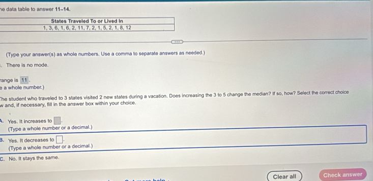 he data table to answer 11-14.
(Type your answer(s) as whole numbers. Use a comma to separate answers as needed.)
. There is no mode.
range is 11.
a whole number.)
The student who traveled to 3 states visited 2 new states during a vacation. Does increasing the 3 to 5 change the median? If so, how? Select the correct choice
w and, if necessary, fill in the answer box within your choice.
. Yes. It increases to
(Type a whole number or a decimal.)
B. Yes. It decreases to
(Type a whole number or a decimal.)
C. No. It stays the same.
Clear all Check answer