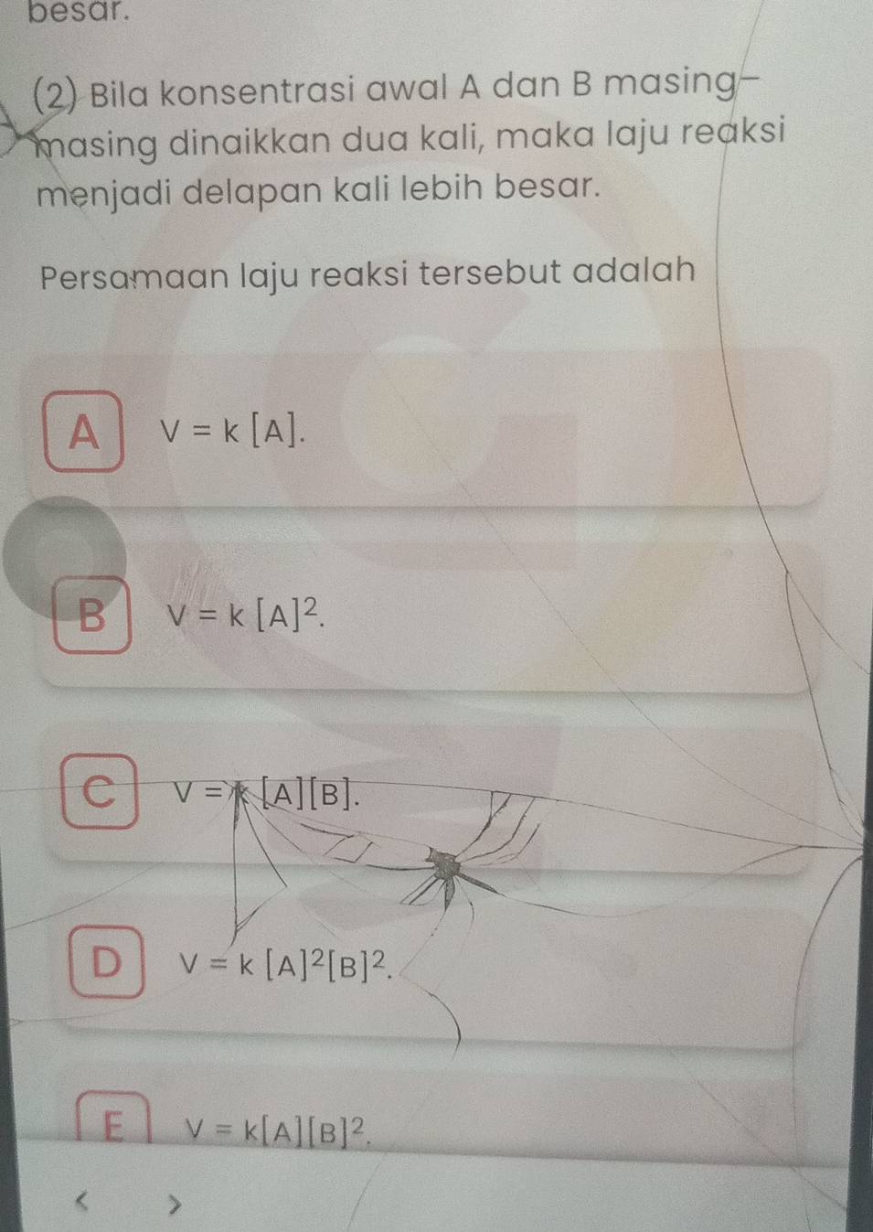 besar.
(2) Bila konsentrasi awal A dan B masing-
masing dinaikkan dua kali, maka laju reaksi
menjadi delapan kali lebih besar.
Persamaan laju reaksi tersebut adalah
A V=k[A].
B V=k[A]^2.
C V=A[A][B].
D V=k[A]^2[B]^2.
E V=k[A][B]^2. 
>