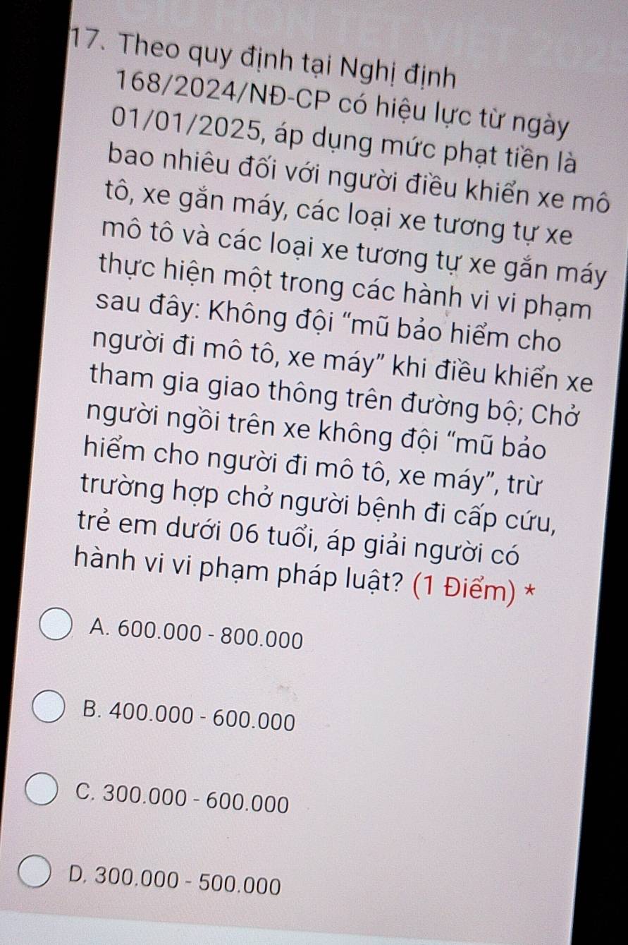 Theo quy định tại Nghị định
168/2024/NĐ-CP có hiệu lực từ ngày
01/01/2025, áp dụng mức phạt tiền là
bao nhiêu đối với người điều khiển xe mô
tô, xe gắn máy, các loại xe tương tự xe
mô tô và các loại xe tương tự xe gắn máy
thực hiện một trong các hành vi vi phạm
sau đây: Không đội "mũ bảo hiểm cho
người đi mô tô, xe máy" khi điều khiển xe
tham gia giao thông trên đường bộ; Chở
người ngồi trên xe không đội "mũ bảo
hiểm cho người đi mô tô, xe máy", trừ
trường hợp chở người bệnh đi cấp cứu,
trẻ em dưới 06 tuổi, áp giải người có
hành vi vi phạm pháp luật? (1 Điểm) *
A. 600.000-800.000
B. 400.000-600.000
C. 300.000-600.000
D. 300.000-500.000