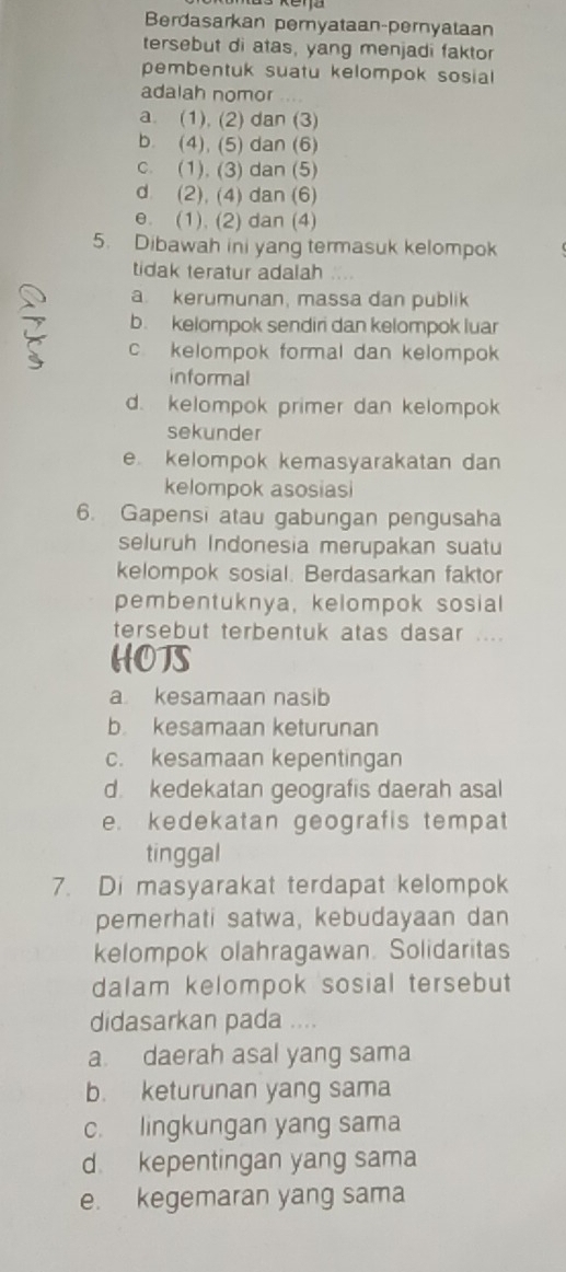 Berdasarkan pernyataan-pernyataan
tersebut di atas, yang menjadi faktor
pembentuk suatu kelompok sosial
adalah nomor . . .
a. (1), (2) dan (3)
b. (4), (5) dan (6)
c. (1). (3) dan (5)
d (2), (4) dan (6)
e. (1). (2) dan (4)
5. Dibawah ini yang termasuk kelompok
tidak teratur adalah
a. kerumunan, massa dan publik
b. kelompok sendiri dan kelompok luar
c kelompok formal dan kelompok
informal
d. kelompok primer dan kelompok
sekunder
e kelompok kemasyarakatan dan
kelompok asosiasi
6. Gapensi atau gabungan pengusaha
seluruh Indonesia merupakan suatu
kelompok sosial. Berdasarkan faktor
pembentuknya, kelompok sosial
tersebut terbentuk atas dasar ....
HOTS
a. kesamaan nasib
b kesamaan keturunan
c. kesamaan kepentingan
d. kedekatan geografis daerah asal
e. kedekatan geografis tempat
tinggal
7. Di masyarakat terdapat kelompok
pemerhati satwa, kebudayaan dan
kelompok olahragawan. Solidaritas
dalam kelompok sosial tersebut 
didasarkan pada ...
a daerah asal yang sama
b. keturunan yang sama
c. lingkungan yang sama
d kepentingan yang sama
e. kegemaran yang sama