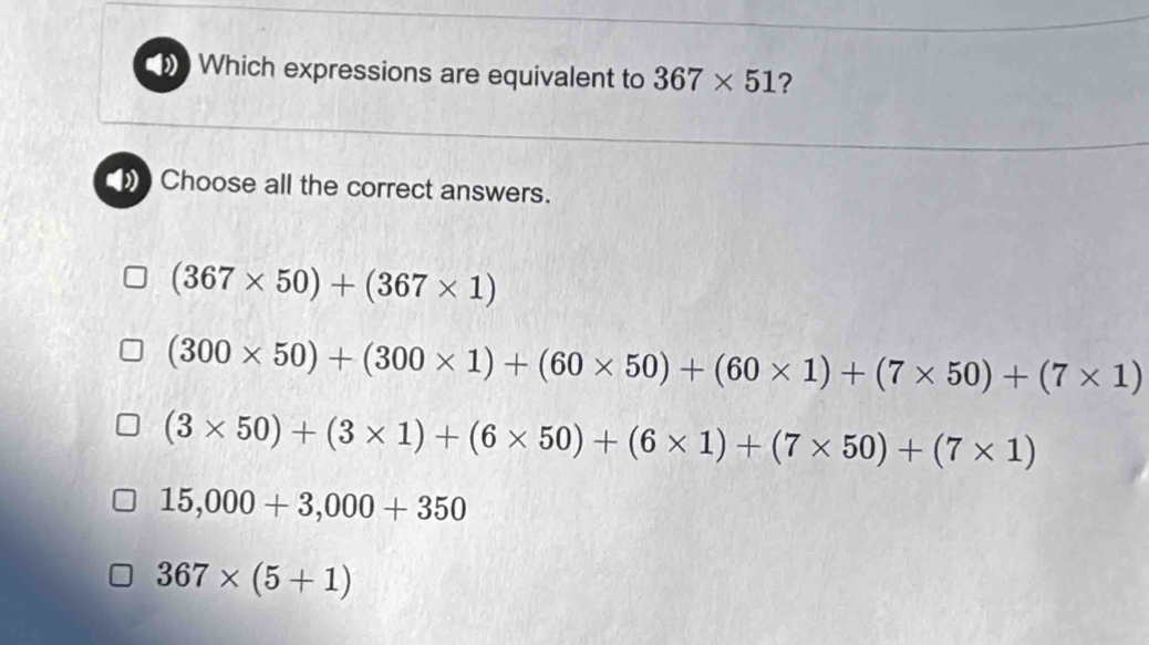 Which expressions are equivalent to 367* 51 ?
Choose all the correct answers.
(367* 50)+(367* 1)
(300* 50)+(300* 1)+(60* 50)+(60* 1)+(7* 50)+(7* 1)
(3* 50)+(3* 1)+(6* 50)+(6* 1)+(7* 50)+(7* 1)
15,000+3,000+350
367* (5+1)