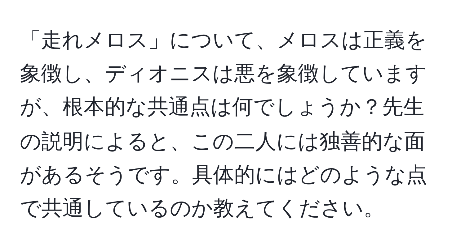 「走れメロス」について、メロスは正義を象徴し、ディオニスは悪を象徴していますが、根本的な共通点は何でしょうか？先生の説明によると、この二人には独善的な面があるそうです。具体的にはどのような点で共通しているのか教えてください。