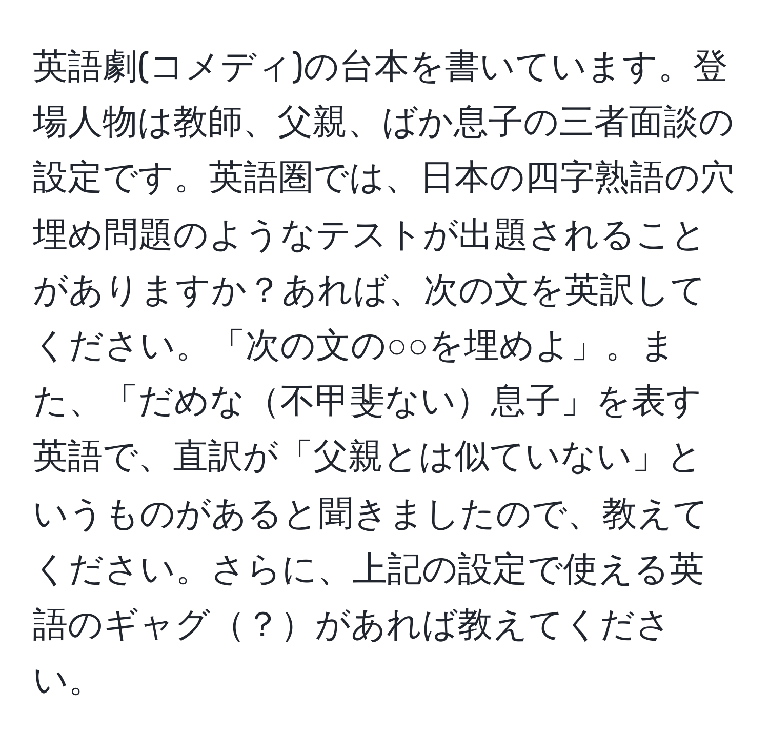 英語劇(コメディ)の台本を書いています。登場人物は教師、父親、ばか息子の三者面談の設定です。英語圏では、日本の四字熟語の穴埋め問題のようなテストが出題されることがありますか？あれば、次の文を英訳してください。「次の文の○○を埋めよ」。また、「だめな不甲斐ない息子」を表す英語で、直訳が「父親とは似ていない」というものがあると聞きましたので、教えてください。さらに、上記の設定で使える英語のギャグ？があれば教えてください。