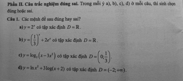 Phần II. Câu trắc nghiệm đúng sai. Trong mỗi ý a), b), c), d) ở mỗi câu, thí sinh chọn 
đúng hoặc sai. 
Câu 1. Các mệnh đề sau đúng hay sai? 
a) y=2^x có tập xác định D=R. 
b) y=( 1/3 )^x+2e^x có tập xác định D=R. 
c) y=log _2(x-3x^2) có tập xác định D=(0; 1/3 ). 
d) y=ln x^2+3log (x+2) có tập xác định D=(-2;+∈fty ).