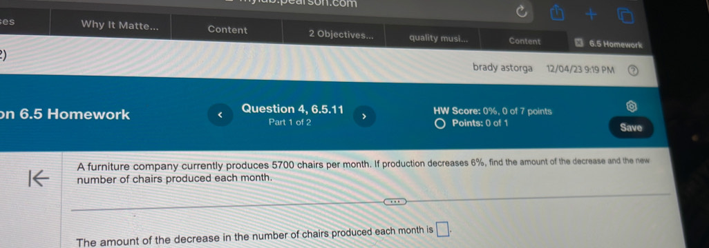 arson.com 
es Why It Matte... Content 2 Objectives... quality musi... Content 
6.5 Homework 
a 
brady astorga 12/04/23 9:19 PM 
n 6.5 Homework < Question 4, 6.5.11 HW Score: 0%, 0 of 7 points 
Part 1 of 2 > 
Points: 0 of 1 Save 
A furniture company currently produces 5700 chairs per month. If production decreases 6%, find the amount of the decrease and the new 
number of chairs produced each month. 
The amount of the decrease in the number of chairs produced each month is □ .