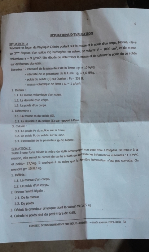 SITUATIONS D’EVAL UATION
SITUATION 1:
Révisant sa leçon de Physique-Chimie portant sur la masse et le poids d'un corps, Marina, élève
en 3^(hre) dispose d'un solide (S) homogène en cuivre, de volume V=1000cm^3 , et de masse
volumique a=9g/cm^3. Elle décide de déterminer la masse et de calculer le poids de ce solide
sur différentes planètes,
*  Données : - intensité de la pesanteur de la Terre : g_T=10N/kg.
- intensité de la pesanteur de la Lune : 9.=1,6N/kg.
- poids du solide (S) sur Jupiter : P_3=238N.
- masse volumique de l'eau : a_c=1g/cm^3.
1. Définis :
1.1. La masse volumique d'un corps.
1.2. La densité d'un corps.
1.3. Le poids d'un corps.
2. Détermine :
2.1. La masse m du solide (S).
2.2. La densité d du solide (S) par rapport à l'eau.
3. Calcule :
3_1. Le poids Pr du solide sur la Terre.
3.2. Le poids P du solide sur la Lune.
3,3. L'intensité de la pesanteur g, de Jupiter.
SITUATION 2:
Suite à une forte fièvre la mère de Koffi accompagie son petit frère à l'hôpital. De retour à la
maison, elle remet le carnet de santé à Koffi qui constate les informations suivantes : t=39°C
et poids= =17,5kg Il explique à sa mère que la dernière information n'est pas correcte. On
prendra g=10N/kg
1. Définis :
1.1. La masse d'un corps.
1.2. Le poids d'un corps.
2. Donne l'unité légale :
2.1. De la masse
2.2. Du poids
3. Déduis la grandeur physique dont la vaieur est 17,5 kg
_
4. Calcule le poids réel du petit frère de Koffi.
CONSEIL D'ENSEIGNEMENT PHYSIQUE - CHIMIE — année scolaire 2019-2020 - 32